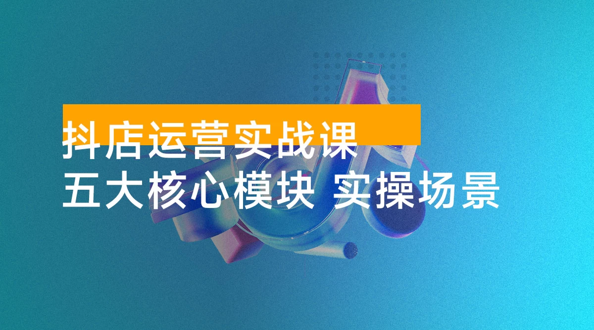抖店运营实战课：五大核心模块，40+ 实操场景，单店日发万单月入 10w+