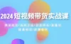 2024 短视频带货实战课：赛道规划、选品方法、投流测品、放量玩法、流量规划