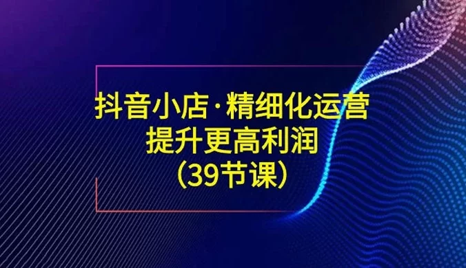 抖音小店精细化运营陪跑：提升更高利润（39节课）