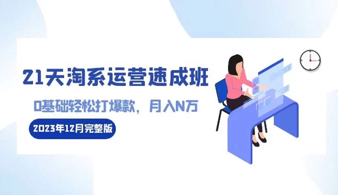 21 天淘系运营 · 速成班 2023 年 12 月完整版:0 基础轻松打爆款,月入 N 万(110节课)