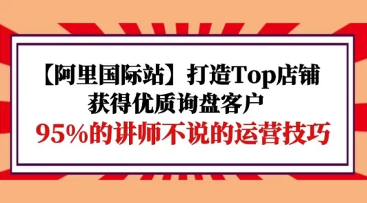 【阿里国际站】打造 TOP 店铺:获得优质询盘客户,95% 的讲师不说的运营技巧