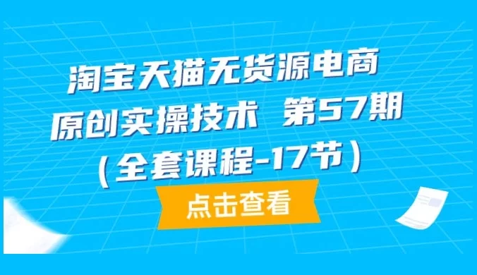 淘宝天猫无货源电商，原创实操技术，全套课程第 57 期（共 17 节）