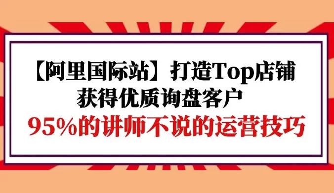 【阿里国际站】打造 TOP 店铺:获得优质询盘客户,95% 的讲师不说的运营技巧
