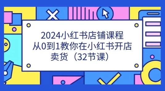 2024 小红书店铺课程，从 0 到 1 教你在小红书开店卖货（32 节课）