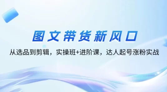 图文带货新风口:从选品到剪辑,实操班+进阶课,达人起号涨粉实战