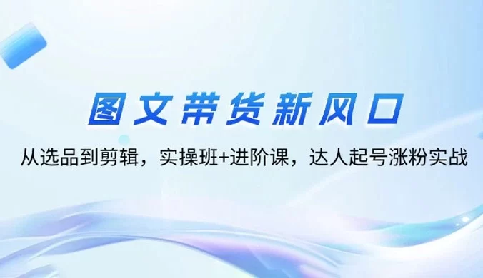 图文带货新风口：从选品到剪辑，实操班+进阶课，达人起号涨粉实战