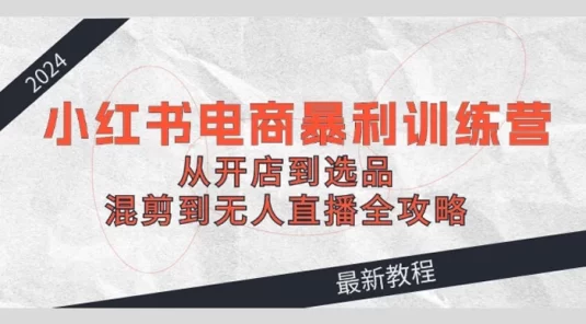 2024 小红书电商暴利训练营：从开店到选品，混剪到无人直播全攻略