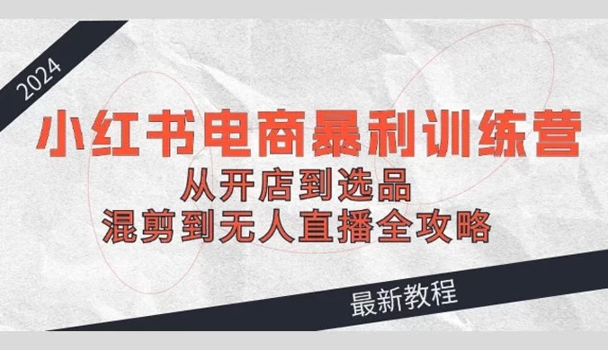 2024 小红书电商暴利训练营：从开店到选品，混剪到无人直播全攻略