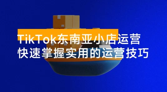 TikTok 东南亚小店运营，TK 跨境小店教程让学员能快速掌握实用的运营技巧
