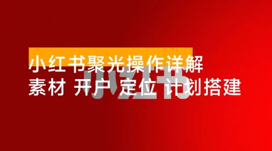 小红书聚光操作详解：涵盖素材、开户、定位、计划搭建等全流程实操