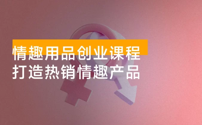 情趣用品创业课程:涵盖产品合规,品牌定位,营销技巧,打造热销情趣产品