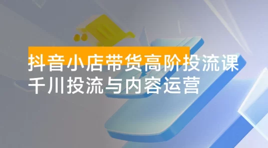 抖音小店带货高阶投流课 3.0：涵盖账号定位、高佣金选品、素材原创混剪、精准投放计划搭建