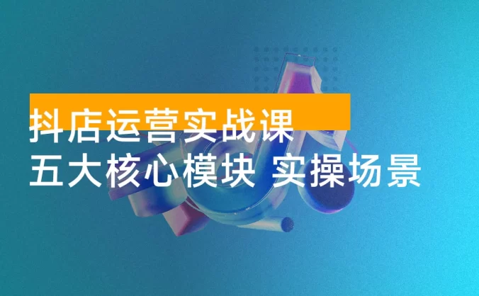 抖店运营实战课:五大核心模块,40+ 实操场景,单店日发万单月入 10w+