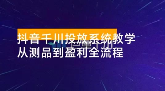 抖音千川投放系统教学：建立科学的投放思维，从测品冷启动到规模化盈利全流程