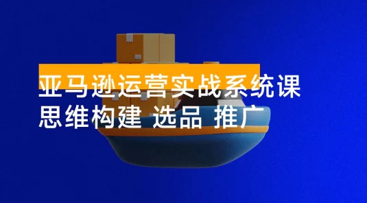 亚马逊运营实战系统课，思维构建+选品开发+广告推广，助力新手实现稳定月利润 2 万+