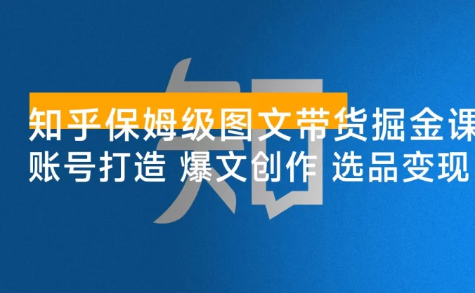 知乎保姆级图文带货掘金课：账号打造+爆文创作+选品变现，新手轻松月入 1w+ 第一桶金